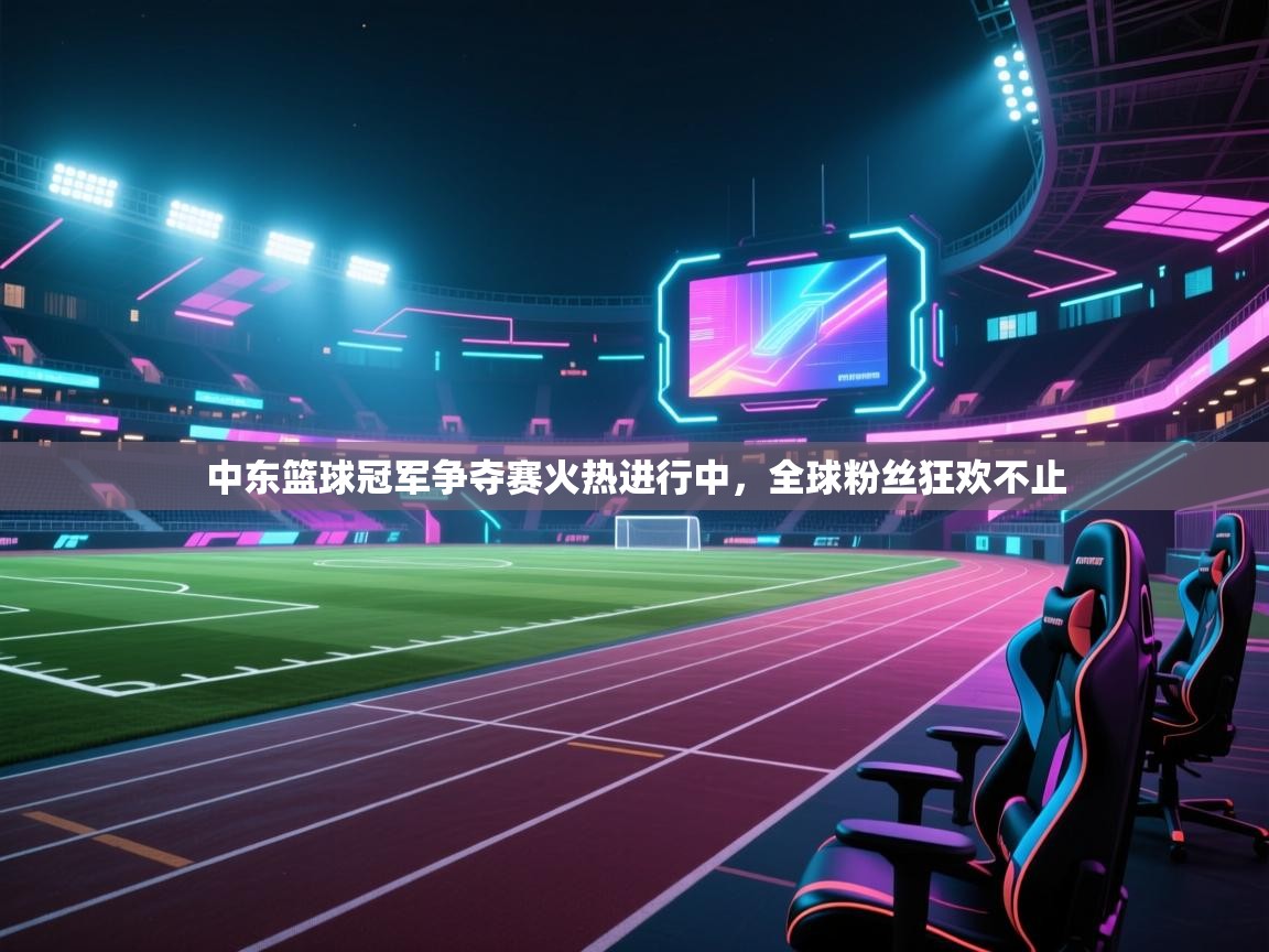 中东篮球冠军争夺赛火热进行中，全球粉丝狂欢不止